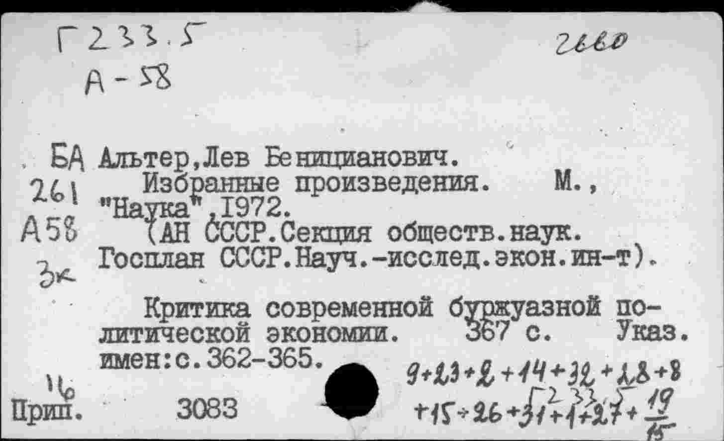 ﻿Г23>г.г

f\- SS
БА Альтер.Лев Ееницианович.
24,| Избранные произведения. М., A5S {ан ÖCCP.Секция обществ.наук.
Госплан СССР.Науч.-исслед.экон.ин-т).
Критика современной буржуазной политической экономии. 367 с. Указ, вменю.362-365. _
Прин. 3083 V